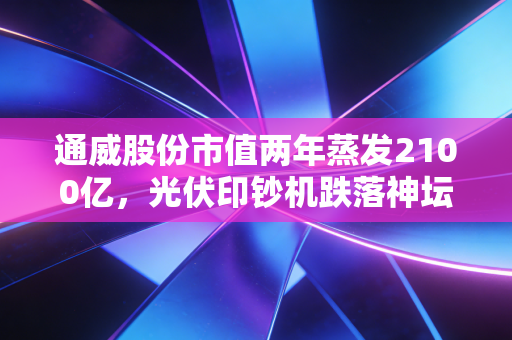 通威股份市值两年蒸发2100亿，光伏印钞机跌落神坛，给所有投资者上了一课
