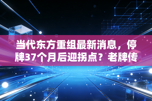 当代东方重组最新消息,停牌37个月后迎拐点?老牌传媒股的起死回生路能走通吗
