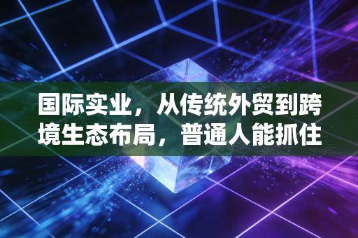 国际实业，从传统外贸到跨境生态布局，普通人能抓住的产业下沉红利？