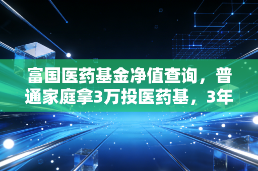 富国医药基金净值查询，普通家庭拿3万投医药基，3年亏了1.2万后我总结的3条实操干货