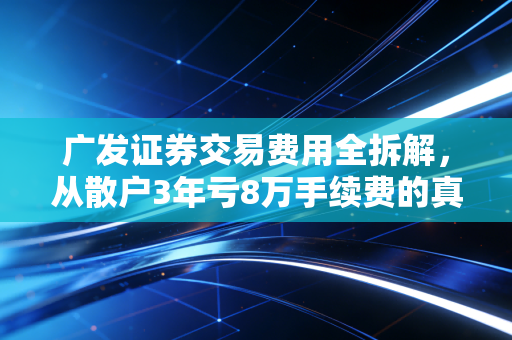 广发证券交易费用全拆解，从散户3年亏8万手续费的真实案例，教你省下真金白银