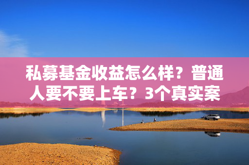 私募基金收益怎么样？普通人要不要上车？3个真实案例给你算明白账