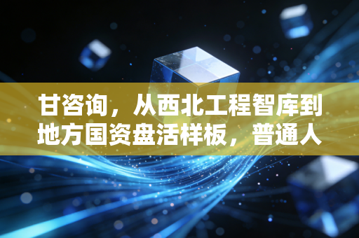 甘咨询，从西北工程智库到地方国资盘活样板，普通人能摸到的城镇化红利脉络