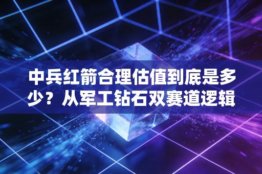 中兵红箭合理估值到底是多少?从军工钻石双赛道逻辑看懂这家公司的真实价值