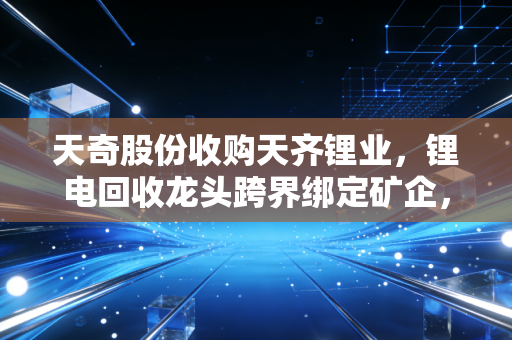 天奇股份收购天齐锂业,锂电回收龙头跨界绑定矿企,是行业洗牌信号还是民生利好?