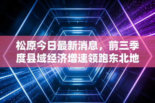 松原今日最新消息,前三季度县域经济增速领跑东北地级市,小生意里藏着普通人能抓的新红利