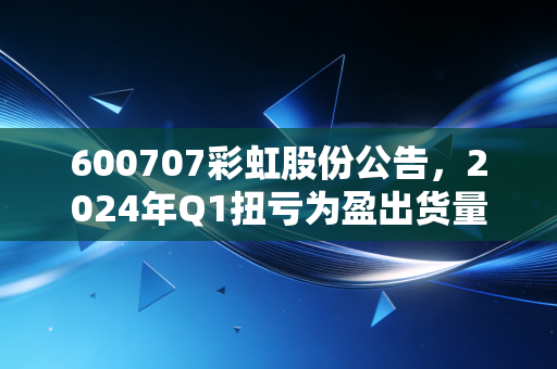 600707彩虹股份公告，2024年Q1扭亏为盈出货量暴涨32% 国产显示产业藏着你没发现的生活红利