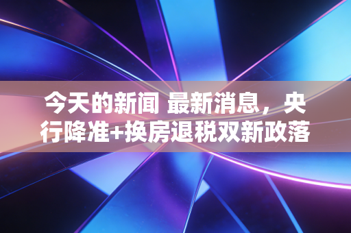 今天的新闻 最新消息，央行降准+换房退税双新政落地，你的钱包要迎来这些变化