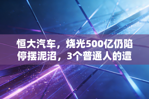 恒大汽车，烧光500亿仍陷停摆泥沼，3个普通人的遭遇戳破跨界造车的泡沫