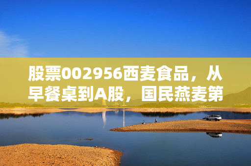 股票002956西麦食品，从早餐桌到A股，国民燕麦第一股的逆袭、隐忧与未来可能性