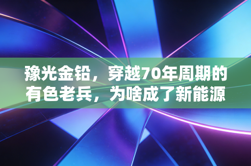 豫光金铅，穿越70年周期的有色老兵，为啥成了新能源赛道里被低估的香饽饽