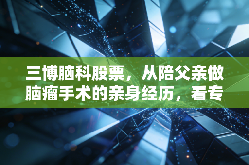三博脑科股票,从陪父亲做脑瘤手术的亲身经历,看专科医疗龙头的长期投资逻辑