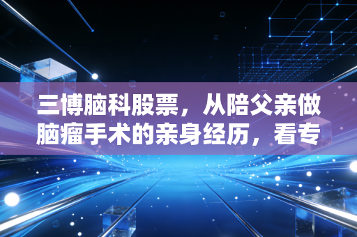 三博脑科股票，从陪父亲做脑瘤手术的亲身经历，看专科医疗龙头的长期投资逻辑