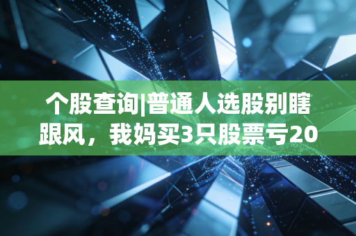 个股查询|普通人选股别瞎跟风,我妈买3只股票亏20万的教训,能帮你避90%的坑