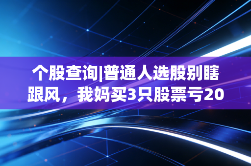 个股查询|普通人选股别瞎跟风，我妈买3只股票亏20万的教训，能帮你避90%的坑
