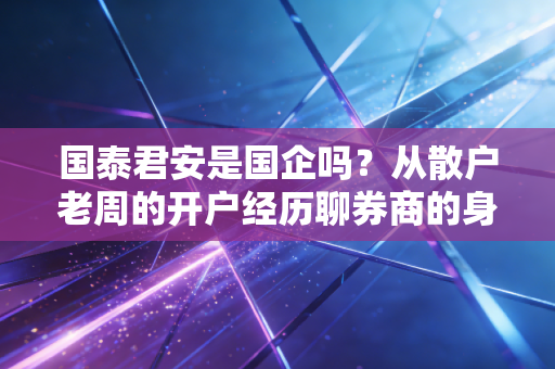 国泰君安是国企吗？从散户老周的开户经历聊券商的身份密码