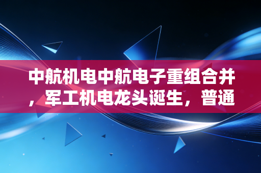 中航机电中航电子重组合并，军工机电龙头诞生，普通人的投资机会藏在哪？