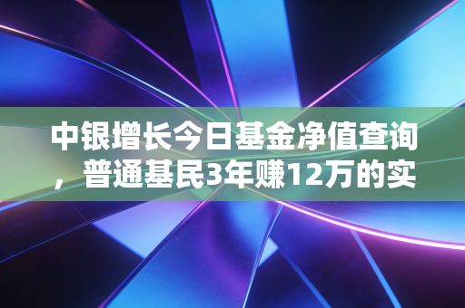 中银增长今日基金净值查询,普通基民3年赚12万的实操经验,别再只会看涨跌了