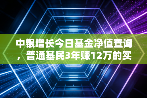 中银增长今日基金净值查询，普通基民3年赚12万的实操经验，别再只会看涨跌了