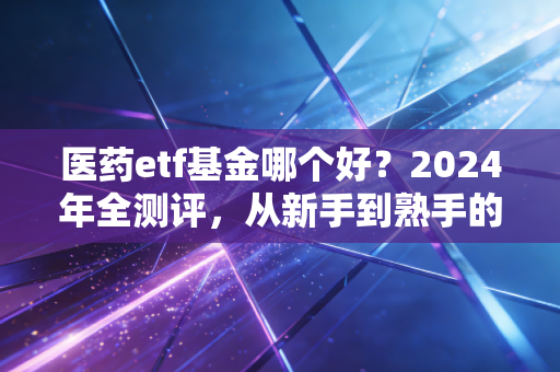 医药etf基金哪个好？2024年全测评，从新手到熟手的选基、持有全攻略