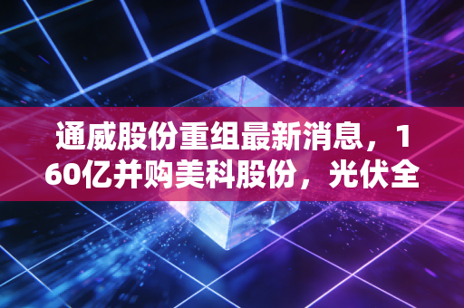 通威股份重组最新消息，160亿并购美科股份，光伏全产业链时代真的来了？