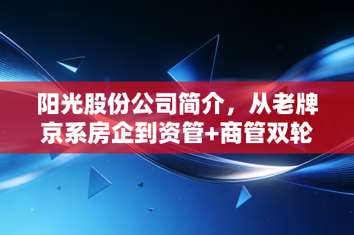 阳光股份公司简介,从老牌京系房企到资管+商管双轮驱动的转型样本