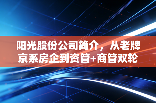 阳光股份公司简介，从老牌京系房企到资管+商管双轮驱动的转型样本