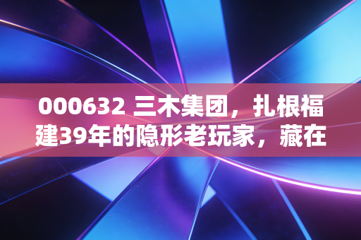 000632 三木集团,扎根福建39年的隐形老玩家,藏在跨境电商与旧城更新里的增长新逻辑