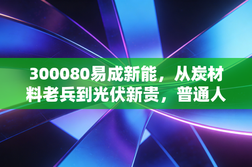 300080易成新能,从炭材料老兵到光伏新贵,普通人要不要搭这趟产业快车?
