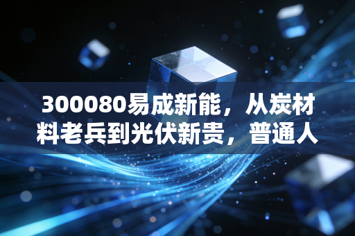 300080易成新能，从炭材料老兵到光伏新贵，普通人要不要搭这趟产业快车？