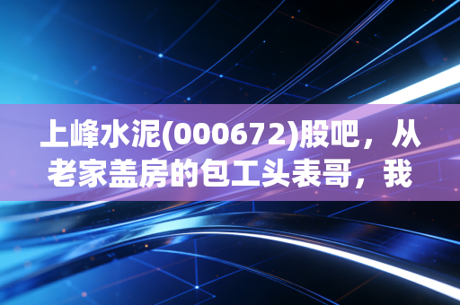 上峰水泥(000672)股吧,从老家盖房的包工头表哥,我看懂了这家区域水泥龙头的长期逻辑