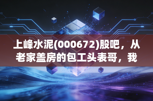 上峰水泥(000672)股吧,从老家盖房的包工头表哥,我看懂了这家区域水泥龙头的长期逻辑