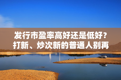 发行市盈率高好还是低好？打新、炒次新的普通人别再踩认知盲区的坑