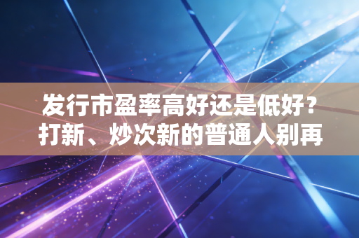 发行市盈率高好还是低好？打新、炒次新的普通人别再踩认知盲区的坑