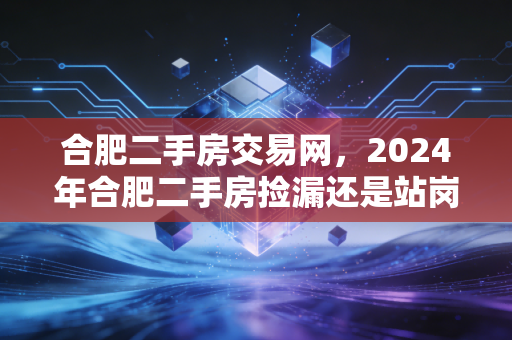 合肥二手房交易网，2024年合肥二手房捡漏还是站岗？我翻了300套房源才敢说的真话