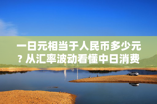 一日元相当于人民币多少元? 从汇率波动看懂中日消费、外贸的民生密码