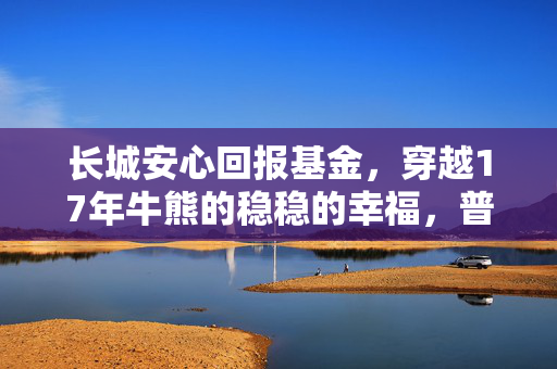 长城安心回报基金,穿越17年牛熊的稳稳的幸福,普通人的备用金养老钱该怎么选?
