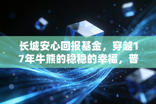 长城安心回报基金，穿越17年牛熊的稳稳的幸福，普通人的备用金养老钱该怎么选？