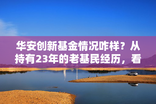 华安创新基金情况咋样？从持有23年的老基民经历，看懂国内首只开放式基金的真实成色