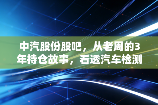 中汽股份股吧，从老周的3年持仓故事，看透汽车检测赛道的慢钱逻辑