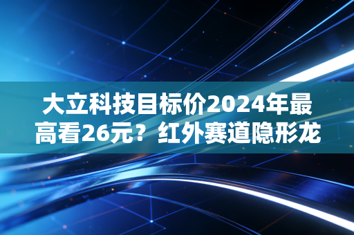 大立科技目标价2024年最高看26元？红外赛道隐形龙头的持仓逻辑与普通人避坑指南