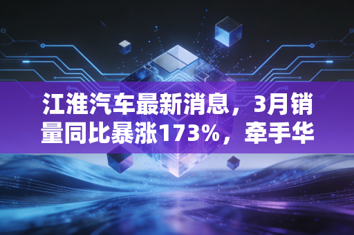 江淮汽车最新消息，3月销量同比暴涨173%，牵手华为+出海双线爆发能否撕开国产车企第二梯队突围缺口