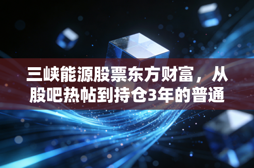 三峡能源股票东方财富,从股吧热帖到持仓3年的普通人,我看见新能源赛道的信仰与理性