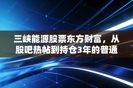 三峡能源股票东方财富，从股吧热帖到持仓3年的普通人，我看见新能源赛道的信仰与理性
