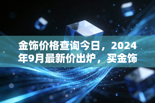 金饰价格查询今日，2024年9月最新价出炉，买金饰前搞懂这些至少省几千