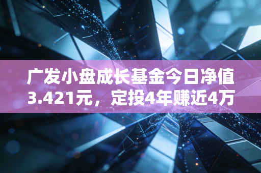广发小盘成长基金今日净值3.421元，定投4年赚近4万，我终于懂了普通人买基金的核心逻辑