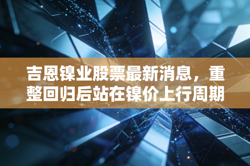 吉恩镍业股票最新消息,重整回归后站在镍价上行周期风口,普通小散要不要追高布局?