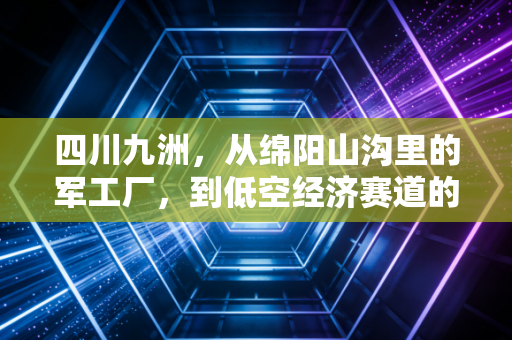 四川九洲,从绵阳山沟里的军工厂,到低空经济赛道的隐形冠军