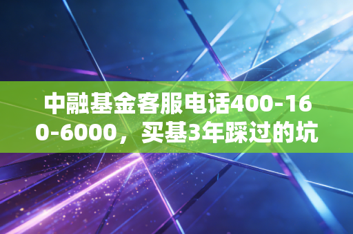 中融基金客服电话400-160-6000,买基3年踩过的坑,我终于靠一通电话把损失捞回来了