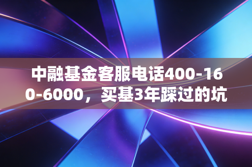 中融基金客服电话400-160-6000,买基3年踩过的坑,我终于靠一通电话把损失捞回来了